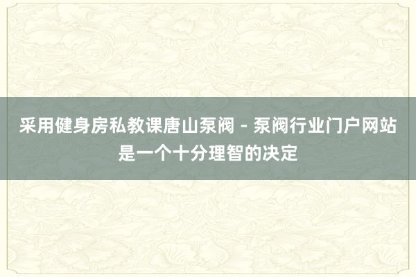 采用健身房私教课唐山泵阀 - 泵阀行业门户网站是一个十分理智的决定